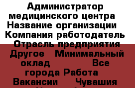 Администратор медицинского центра › Название организации ­ Компания-работодатель › Отрасль предприятия ­ Другое › Минимальный оклад ­ 28 000 - Все города Работа » Вакансии   . Чувашия респ.,Новочебоксарск г.